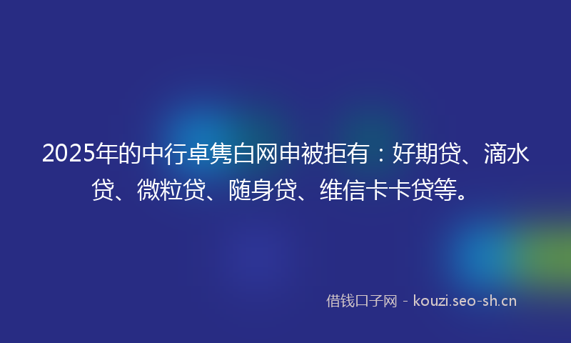 2025年的中行卓隽白网申被拒有：好期贷、滴水贷、微粒贷、随身贷、维信卡卡贷等。