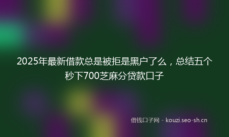 2025年最新借款总是被拒是黑户了么，总结五个秒下700芝麻分贷款口子
