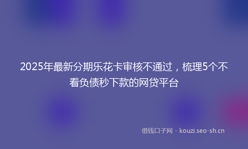 2025年最新分期乐花卡审核不通过，梳理5个不看负债秒下款的网贷平台