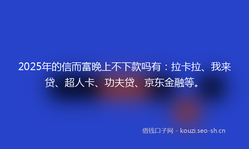 2025年的信而富晚上不下款吗有：拉卡拉、我来贷、超人卡、功夫贷、京东金融等。