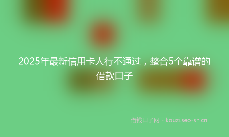 2025年最新信用卡人行不通过，整合5个靠谱的借款口子