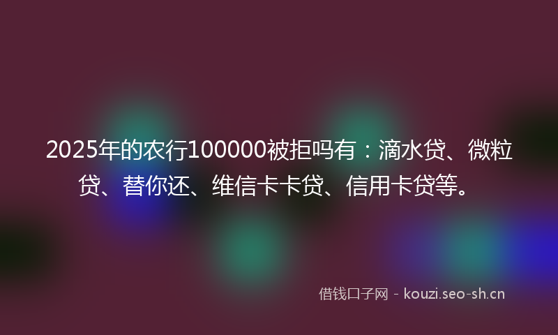 2025年的农行100000被拒吗有：滴水贷、微粒贷、替你还、维信卡卡贷、信用卡贷等。