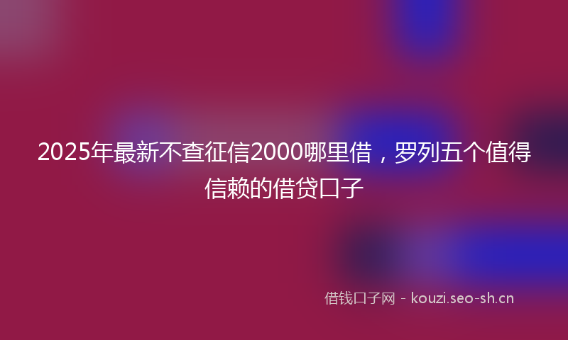 2025年最新不查征信2000哪里借，罗列五个值得信赖的借贷口子