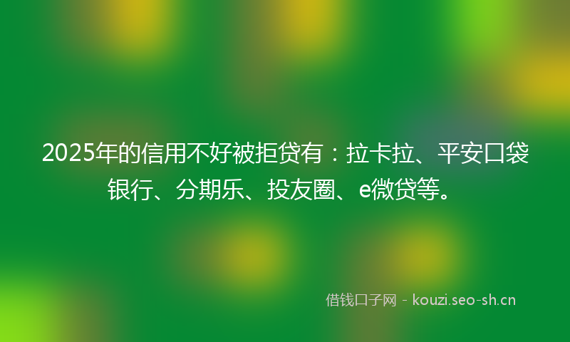 2025年的信用不好被拒贷有：拉卡拉、平安口袋银行、分期乐、投友圈、e微贷等。