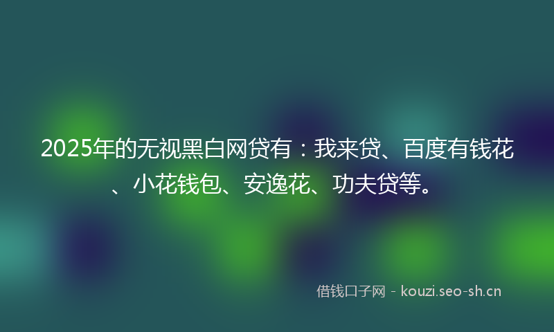 2025年的无视黑白网贷有：我来贷、百度有钱花、小花钱包、安逸花、功夫贷等。