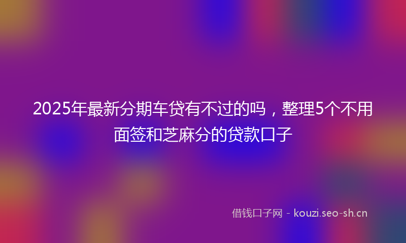 2025年最新分期车贷有不过的吗，整理5个不用面签和芝麻分的贷款口子