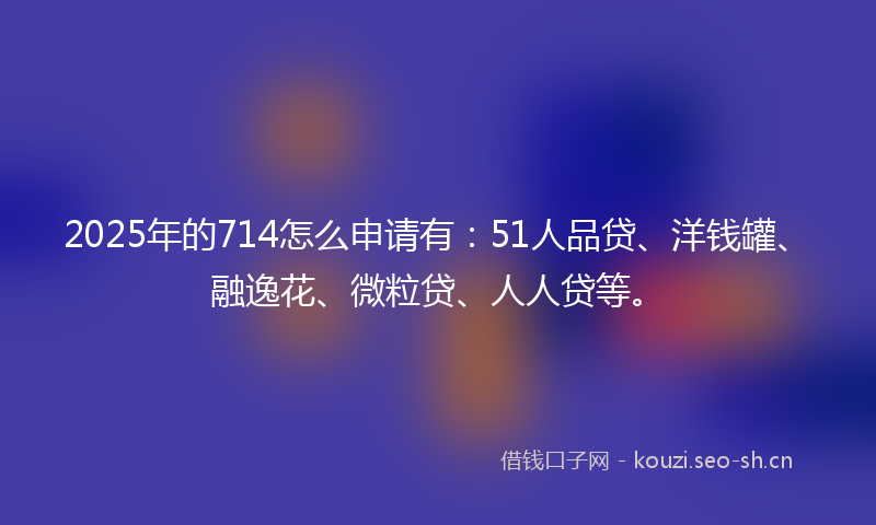2025年的714怎么申请有：51人品贷、洋钱罐、融逸花、微粒贷、人人贷等。