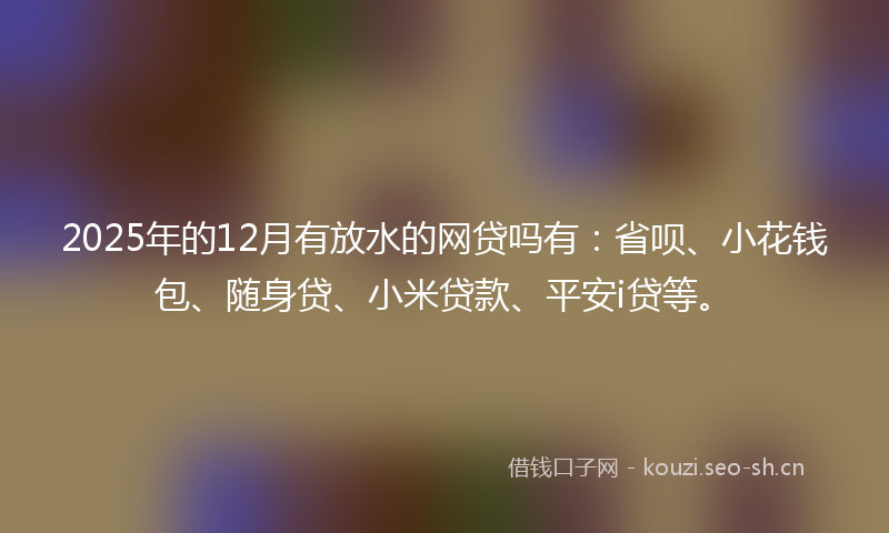 2025年的12月有放水的网贷吗有：省呗、小花钱包、随身贷、小米贷款、平安i贷等。