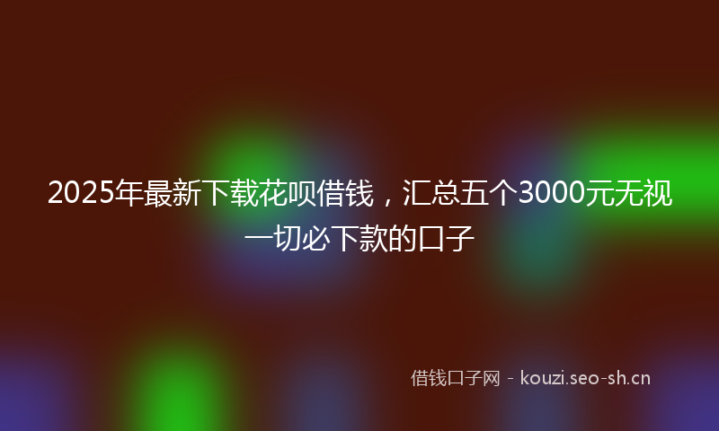 2025年最新下载花呗借钱，汇总五个3000元无视一切必下款的口子