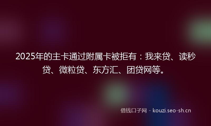 2025年的主卡通过附属卡被拒有：我来贷、读秒贷、微粒贷、东方汇、团贷网等。