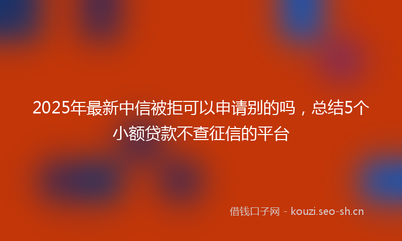 2025年最新中信被拒可以申请别的吗，总结5个小额贷款不查征信的平台
