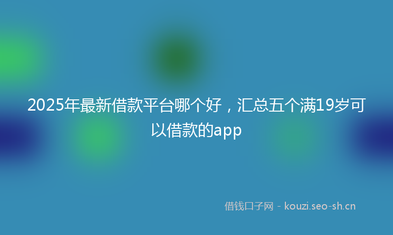 2025年最新借款平台哪个好，汇总五个满19岁可以借款的app