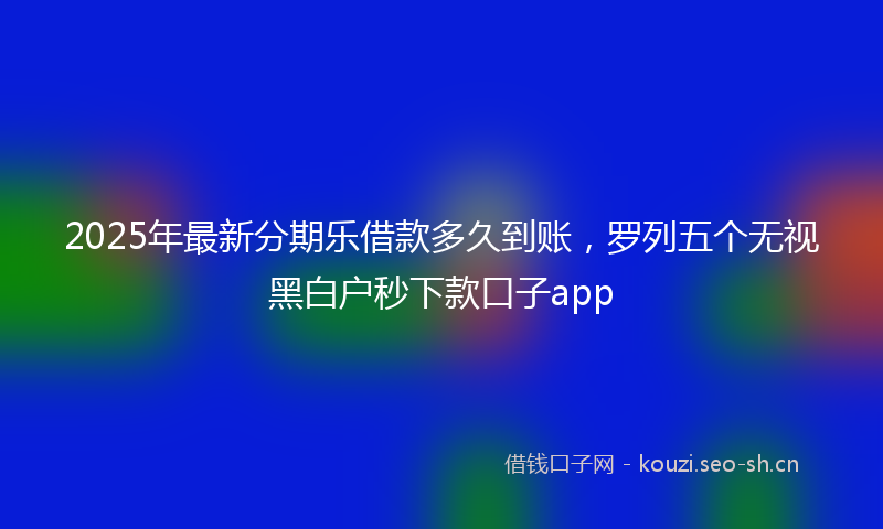 2025年最新分期乐借款多久到账，罗列五个无视黑白户秒下款口子app