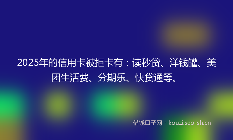 2025年的信用卡被拒卡有：读秒贷、洋钱罐、美团生活费、分期乐、快贷通等。