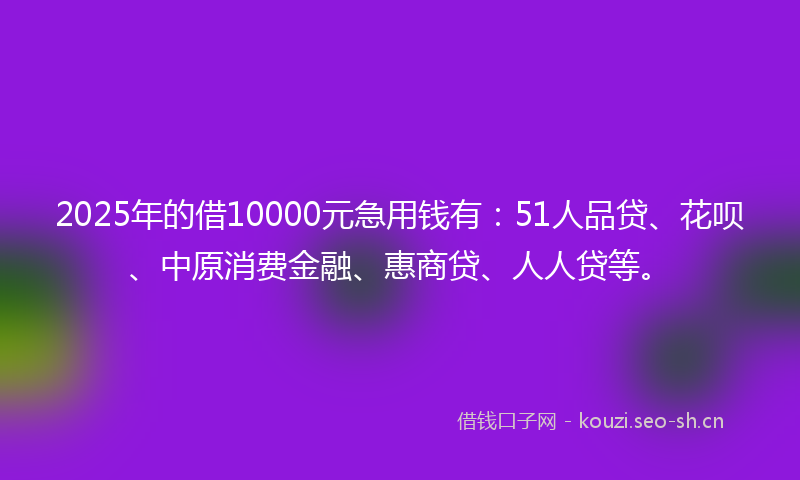 2025年的借10000元急用钱有:51人品贷、花呗、中原消费金融、惠商贷、人人贷等。