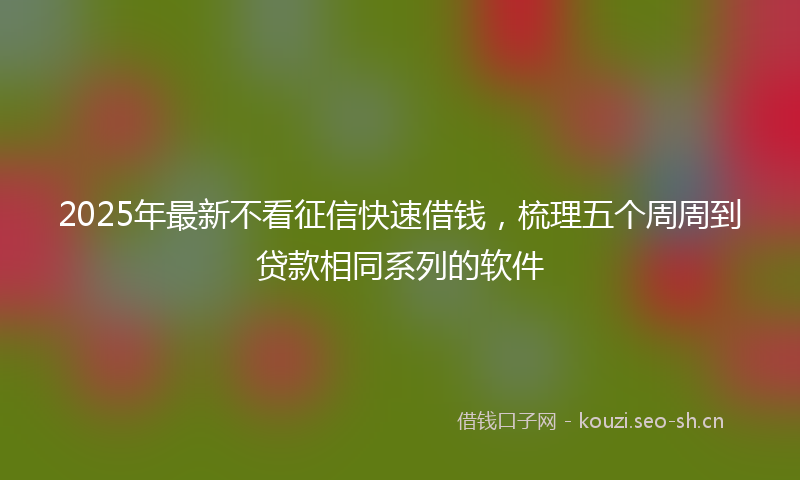 2025年最新不看征信快速借钱,梳理五个周周到贷款相同系列的软件