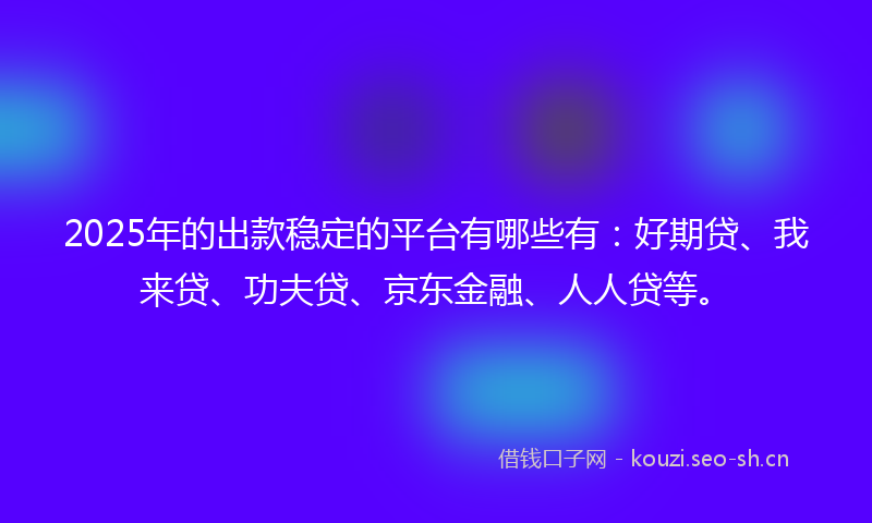 2025年的出款稳定的平台有哪些有：好期贷、我来贷、功夫贷、京东金融、人人贷等。