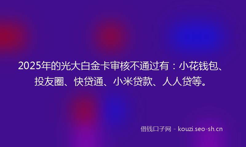 2025年的光大白金卡审核不通过有：小花钱包、投友圈、快贷通、小米贷款、人人贷等。