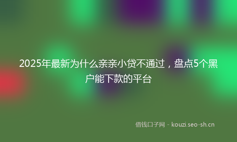 2025年最新为什么亲亲小贷不通过，盘点5个黑户能下款的平台