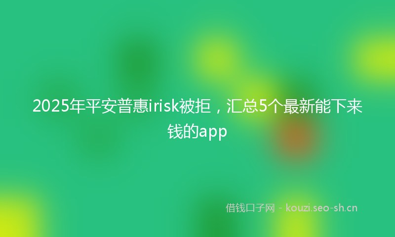 2025年平安普惠irisk被拒，汇总5个最新能下来钱的app