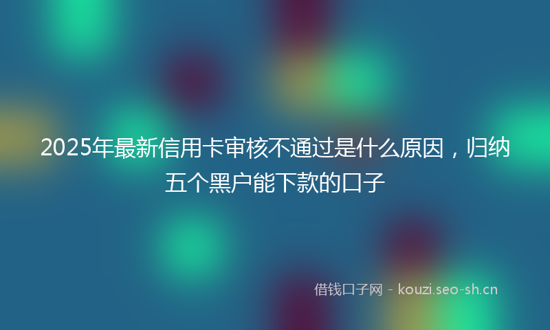 2025年最新信用卡审核不通过是什么原因，归纳五个黑户能下款的口子