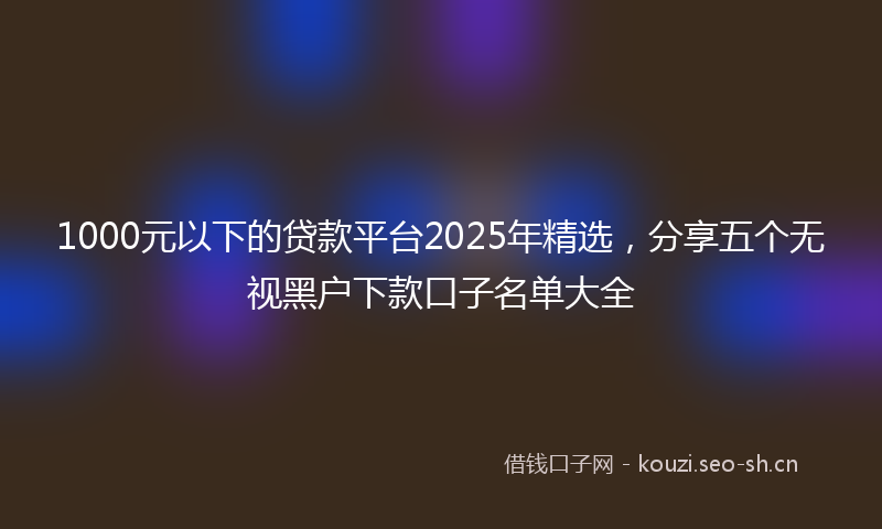 1000元以下的贷款平台2025年精选,分享五个无视黑户下款口子名单大全