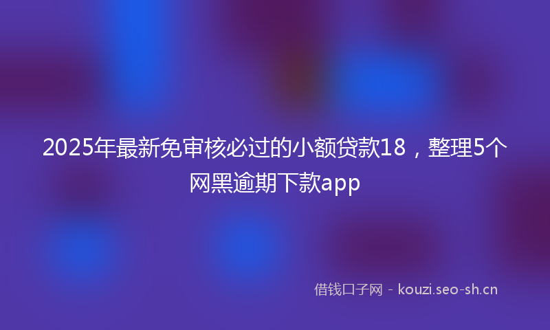 2025年最新免审核必过的小额贷款18，整理5个网黑逾期下款app