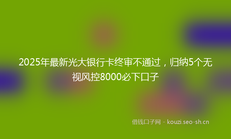 2025年最新光大银行卡终审不通过,归纳5个无视风控8000必下口子