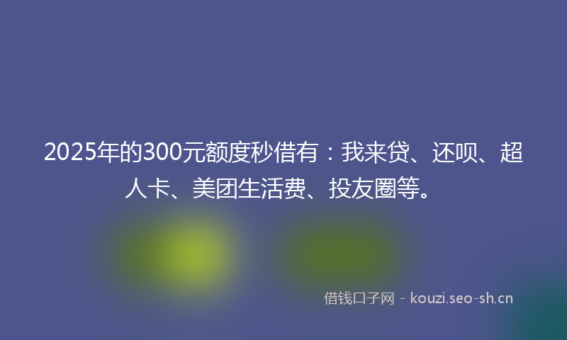 2025年的300元额度秒借有：我来贷、还呗、超人卡、美团生活费、投友圈等。
