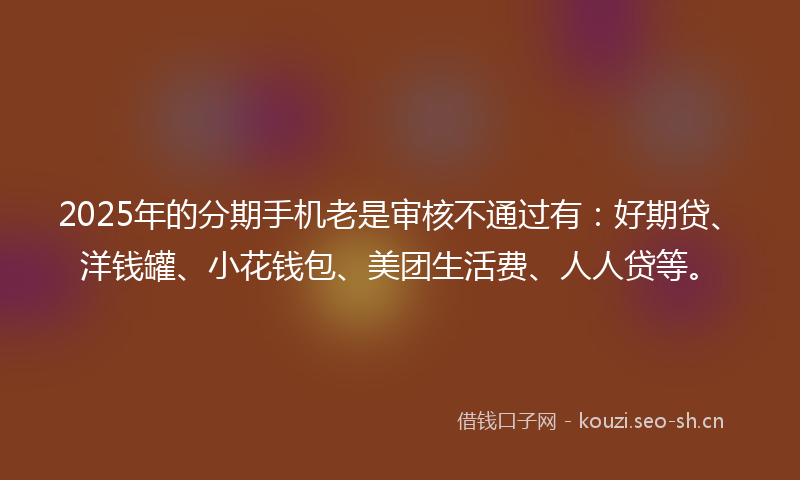 2025年的分期手机老是审核不通过有：好期贷、洋钱罐、小花钱包、美团生活费、人人贷等。