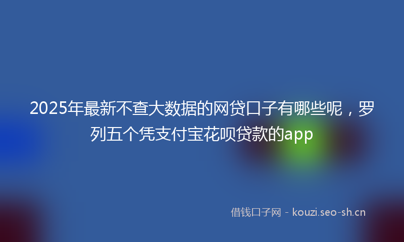2025年最新不查大数据的网贷口子有哪些呢，罗列五个凭支付宝花呗贷款的app