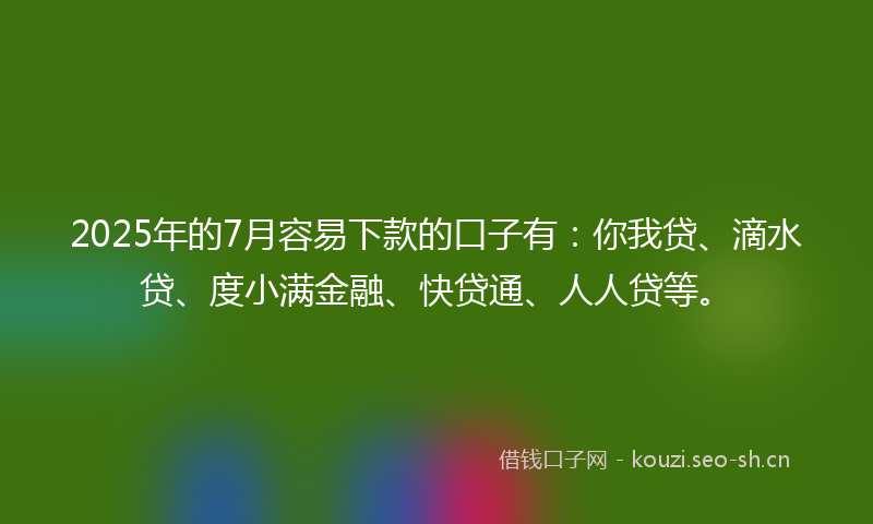 2025年的7月容易下款的口子有：你我贷、滴水贷、度小满金融、快贷通、人人贷等。