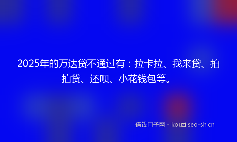 2025年的万达贷不通过有：拉卡拉、我来贷、拍拍贷、还呗、小花钱包等。