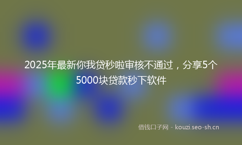 2025年最新你我贷秒啦审核不通过，分享5个5000块贷款秒下软件