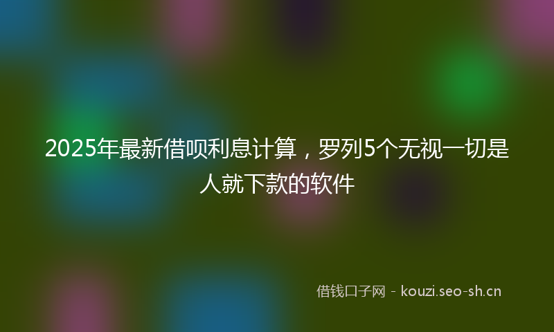 2025年最新借呗利息计算，罗列5个无视一切是人就下款的软件