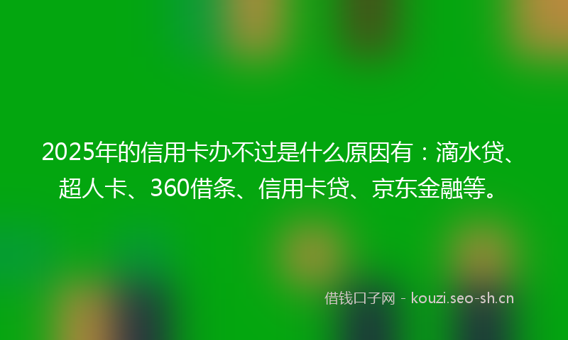 2025年的信用卡办不过是什么原因有：滴水贷、超人卡、360借条、信用卡贷、京东金融等。