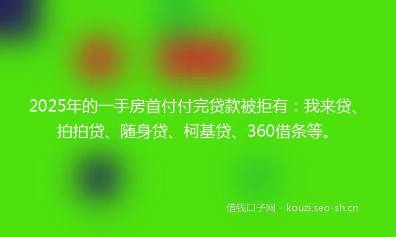 2025年的一手房首付付完贷款被拒有：我来贷、拍拍贷、随身贷、柯基贷、360借条等。