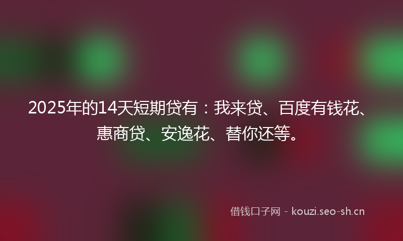 2025年的14天短期贷有：我来贷、百度有钱花、惠商贷、安逸花、替你还等。