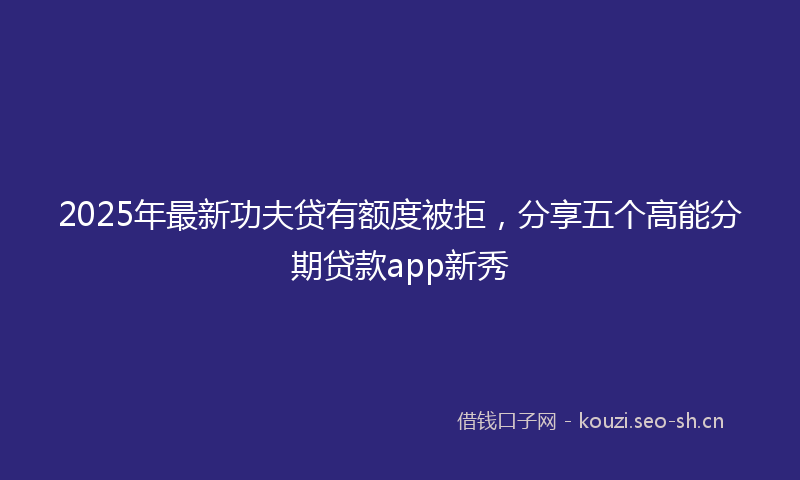 2025年最新功夫贷有额度被拒，分享五个高能分期贷款app新秀