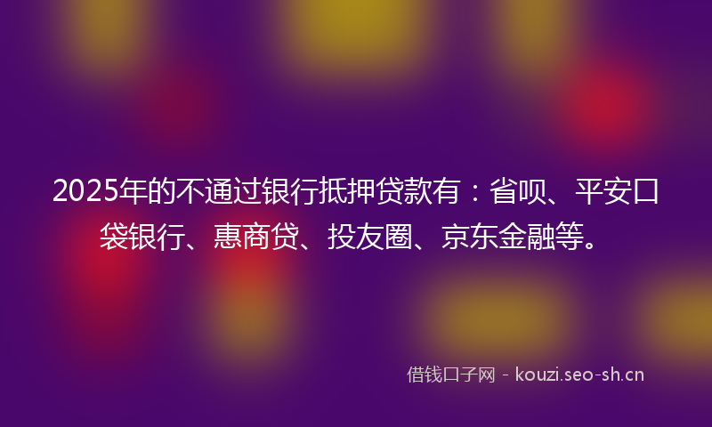 2025年的不通过银行抵押贷款有：省呗、平安口袋银行、惠商贷、投友圈、京东金融等。