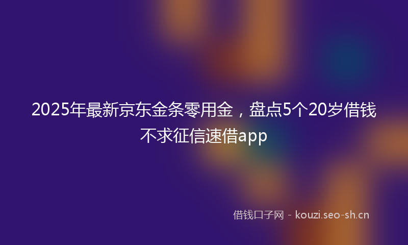 2025年最新京东金条零用金，盘点5个20岁借钱不求征信速借app