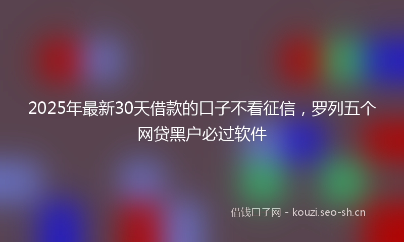 2025年最新30天借款的口子不看征信，罗列五个网贷黑户必过软件