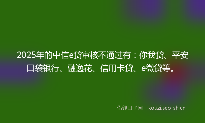2025年的中信e贷审核不通过有：你我贷、平安口袋银行、融逸花、信用卡贷、e微贷等。