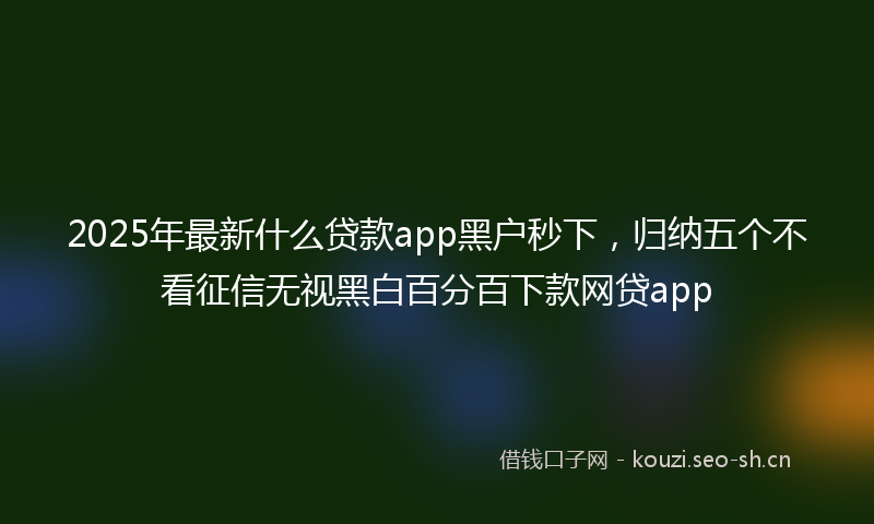 2025年最新什么贷款app黑户秒下，归纳五个不看征信无视黑白百分百下款网贷app