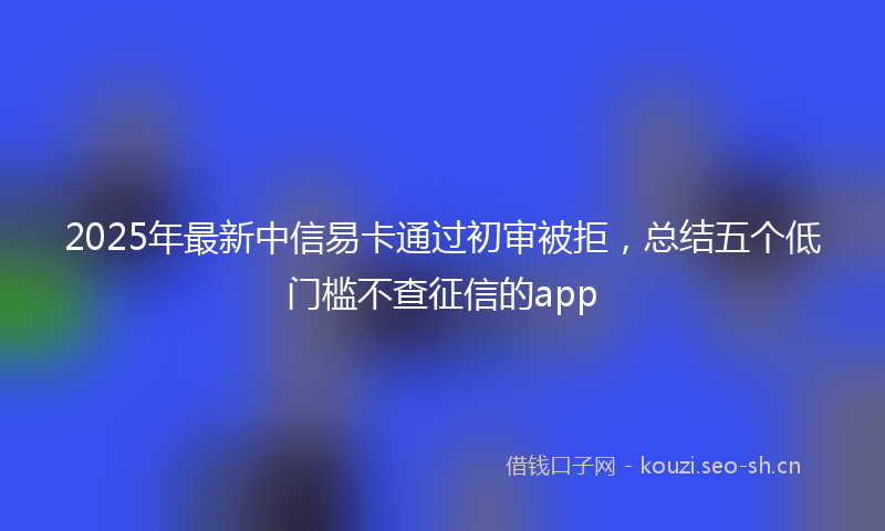 2025年最新中信易卡通过初审被拒，总结五个低门槛不查征信的app