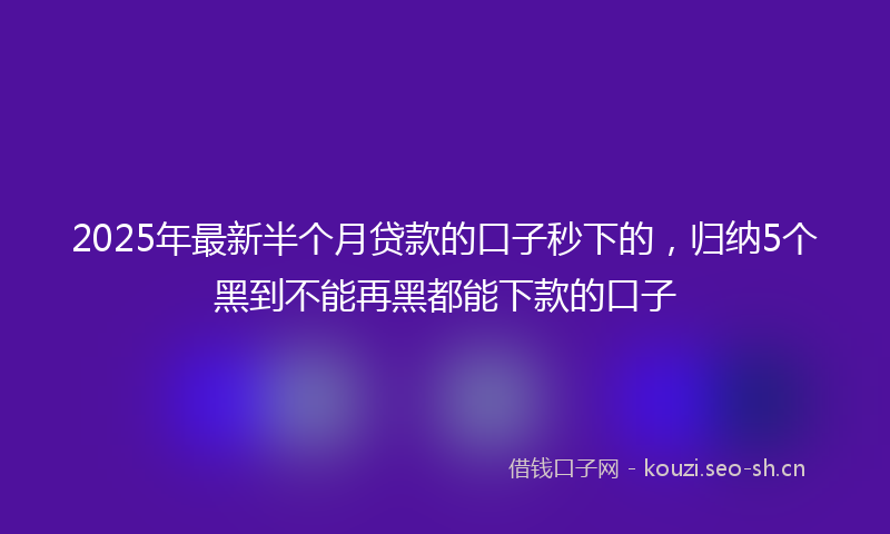 2025年最新半个月贷款的口子秒下的，归纳5个黑到不能再黑都能下款的口子
