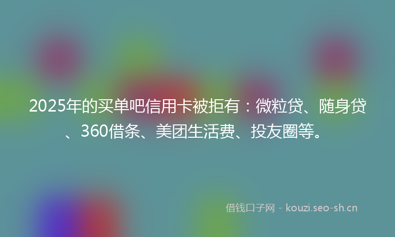 2025年的买单吧信用卡被拒有：微粒贷、随身贷、360借条、美团生活费、投友圈等。