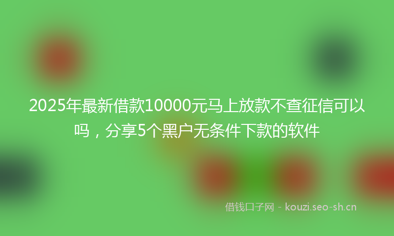 2025年最新借款10000元马上放款不查征信可以吗，分享5个黑户无条件下款的软件