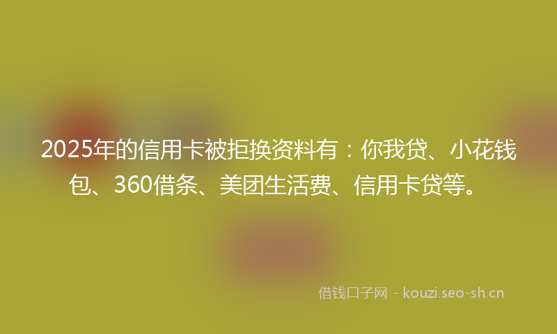 2025年的信用卡被拒换资料有:你我贷、小花钱包、360借条、美团生活费、信用卡贷等。