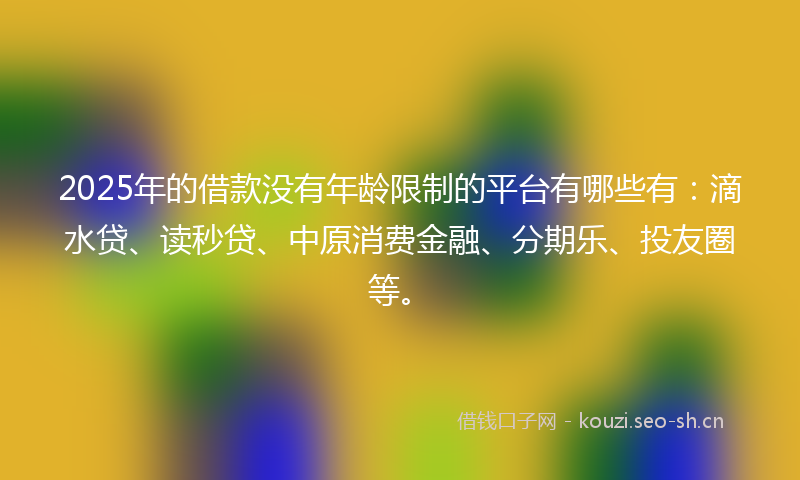 2025年的借款没有年龄限制的平台有哪些有：滴水贷、读秒贷、中原消费金融、分期乐、投友圈等。